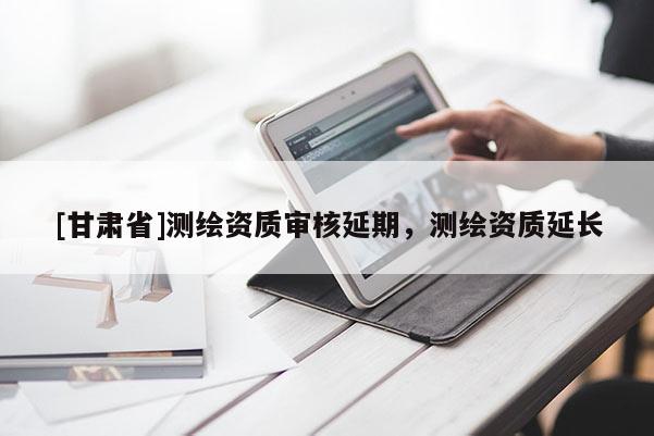 [甘肅省]測(cè)繪資質(zhì)審核延期，測(cè)繪資質(zhì)延長(zhǎng)