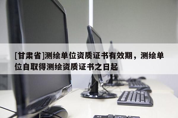 [甘肅省]測繪單位資質證書有效期，測繪單位自取得測繪資質證書之日起