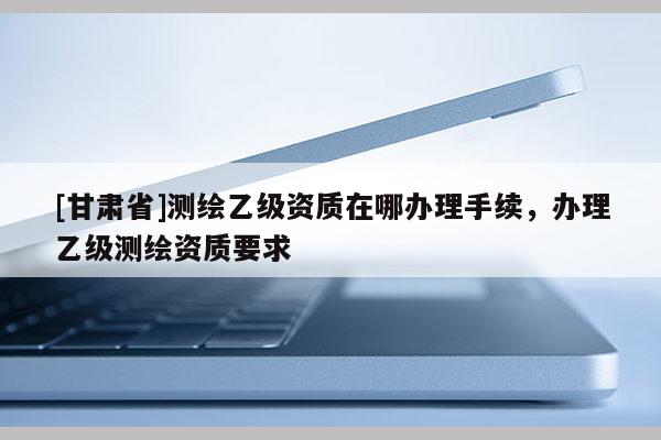 [甘肅省]測(cè)繪乙級(jí)資質(zhì)在哪辦理手續(xù)，辦理乙級(jí)測(cè)繪資質(zhì)要求