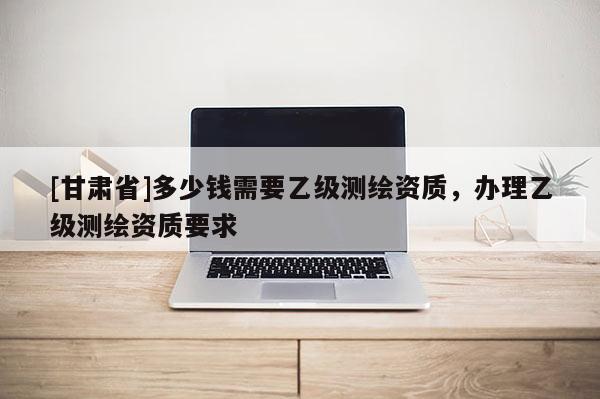 [甘肅省]多少錢需要乙級測繪資質(zhì)，辦理乙級測繪資質(zhì)要求
