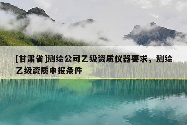 [甘肅省]測繪公司乙級資質(zhì)儀器要求，測繪乙級資質(zhì)申報條件