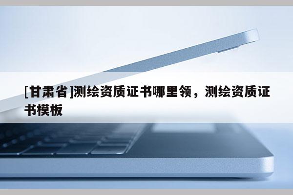 [甘肅省]測(cè)繪資質(zhì)證書哪里領(lǐng)，測(cè)繪資質(zhì)證書模板