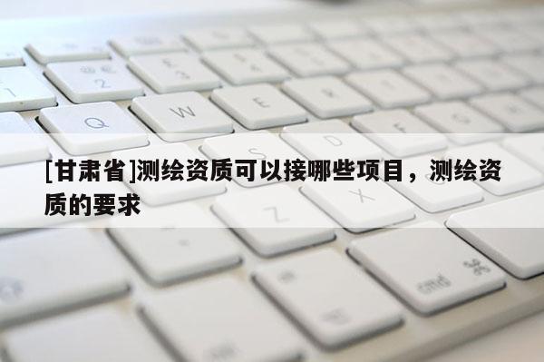 [甘肅省]測(cè)繪資質(zhì)可以接哪些項(xiàng)目，測(cè)繪資質(zhì)的要求