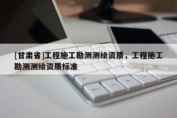 [甘肅省]工程施工勘測測繪資質(zhì)，工程施工勘測測繪資質(zhì)標(biāo)準(zhǔn)