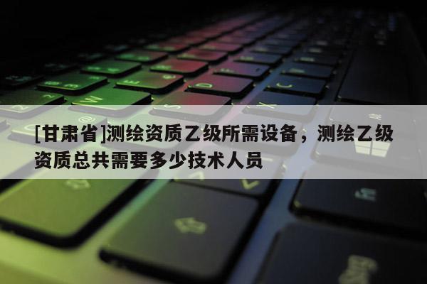 [甘肅省]測(cè)繪資質(zhì)乙級(jí)所需設(shè)備，測(cè)繪乙級(jí)資質(zhì)總共需要多少技術(shù)人員
