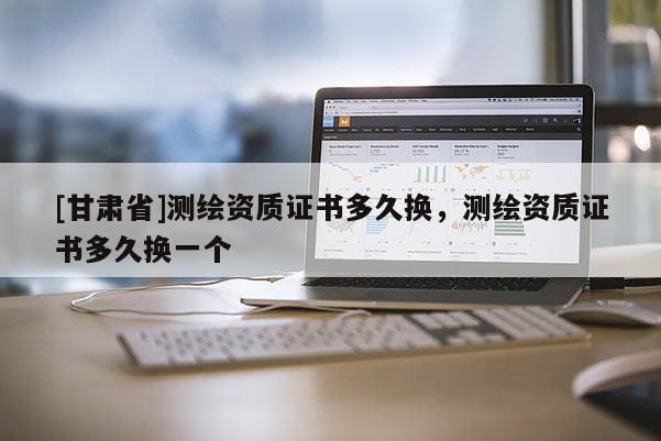 [甘肅省]測繪資質證書多久換，測繪資質證書多久換一個