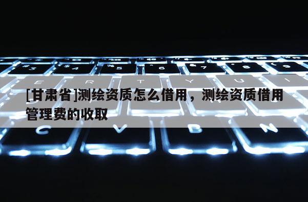 [甘肅省]測繪資質(zhì)怎么借用，測繪資質(zhì)借用管理費的收取