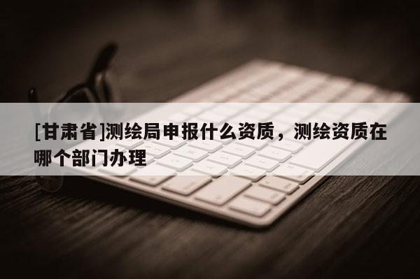 [甘肅省]測繪局申報(bào)什么資質(zhì)，測繪資質(zhì)在哪個(gè)部門辦理