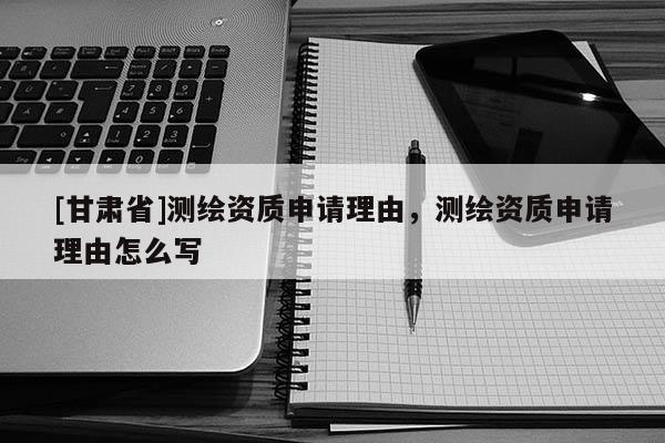 [甘肅省]測繪資質(zhì)申請理由，測繪資質(zhì)申請理由怎么寫