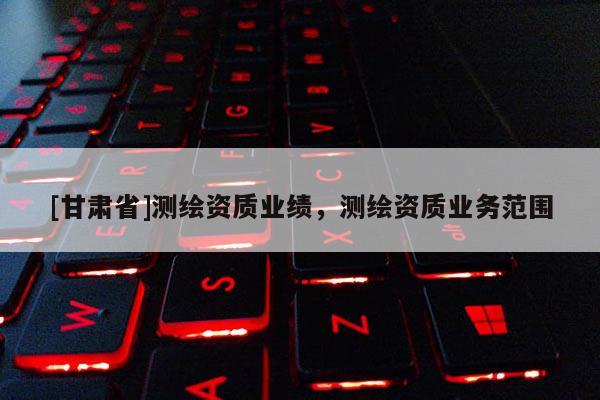 [甘肅省]測繪資質(zhì)業(yè)績，測繪資質(zhì)業(yè)務(wù)范圍