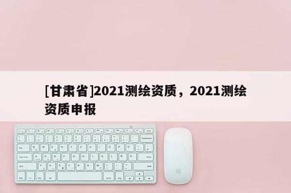 [甘肅省]2021測繪資質(zhì)，2021測繪資質(zhì)申報(bào)