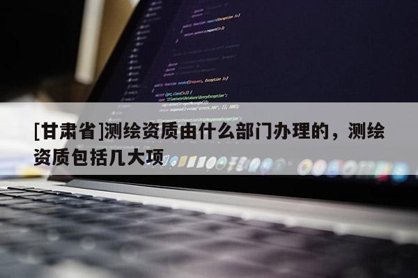 [甘肅省]測繪資質(zhì)由什么部門辦理的，測繪資質(zhì)包括幾大項(xiàng)
