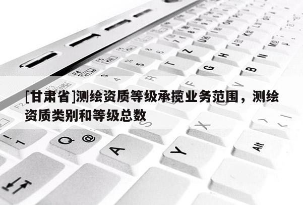 [甘肅省]測繪資質(zhì)等級承攬業(yè)務(wù)范圍，測繪資質(zhì)類別和等級總數(shù)