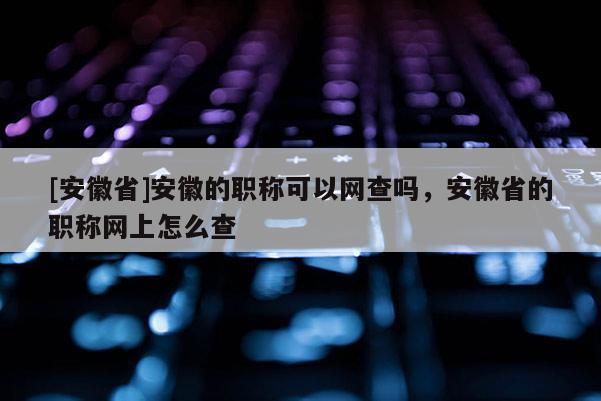 [安徽省]安徽的職稱可以網(wǎng)查嗎，安徽省的職稱網(wǎng)上怎么查