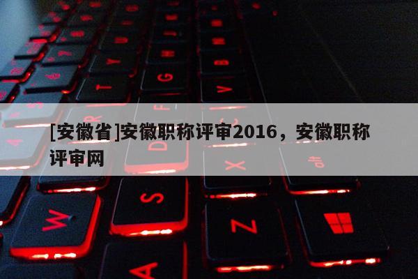[安徽省]安徽職稱評(píng)審2016，安徽職稱評(píng)審網(wǎng)