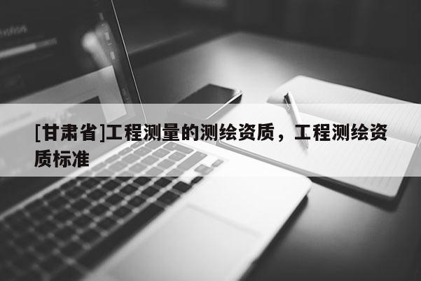 [甘肅省]工程測(cè)量的測(cè)繪資質(zhì)，工程測(cè)繪資質(zhì)標(biāo)準(zhǔn)