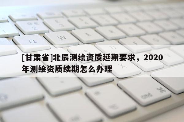 [甘肅省]北辰測繪資質(zhì)延期要求，2020年測繪資質(zhì)續(xù)期怎么辦理