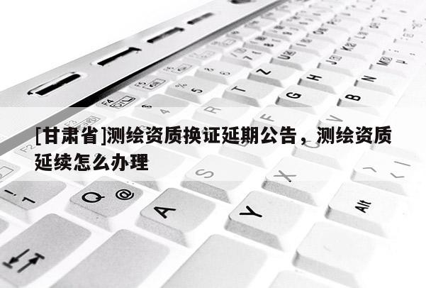 [甘肅省]測繪資質換證延期公告，測繪資質延續(xù)怎么辦理