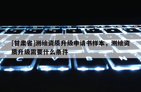 [甘肅省]測繪資質(zhì)升級申請書樣本，測繪資質(zhì)升級需要什么條件