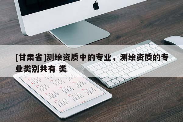 [甘肅省]測(cè)繪資質(zhì)中的專業(yè)，測(cè)繪資質(zhì)的專業(yè)類別共有 類