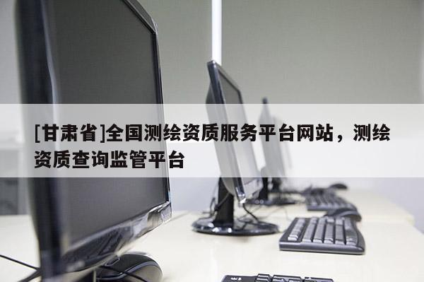 [甘肅省]全國(guó)測(cè)繪資質(zhì)服務(wù)平臺(tái)網(wǎng)站，測(cè)繪資質(zhì)查詢(xún)監(jiān)管平臺(tái)