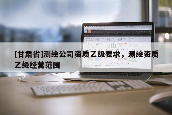 [甘肅省]測繪公司資質(zhì)乙級要求，測繪資質(zhì)乙級經(jīng)營范圍