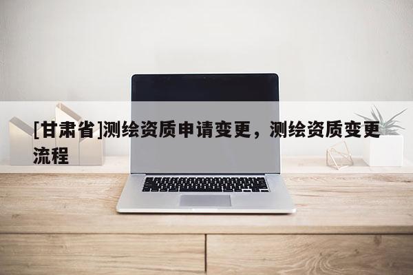 [甘肅省]測(cè)繪資質(zhì)申請(qǐng)變更，測(cè)繪資質(zhì)變更流程