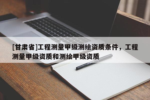 [甘肅省]工程測量甲級測繪資質(zhì)條件，工程測量甲級資質(zhì)和測繪甲級資質(zhì)