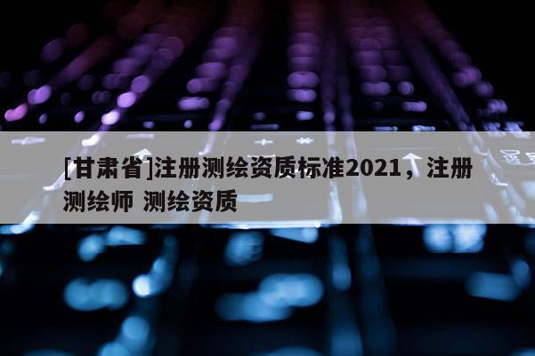 [甘肅省]注冊測繪資質標準2021，注冊測繪師 測繪資質