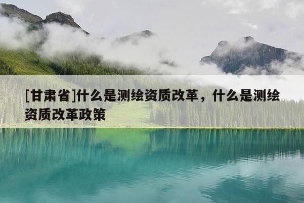 [甘肅省]什么是測繪資質改革，什么是測繪資質改革政策