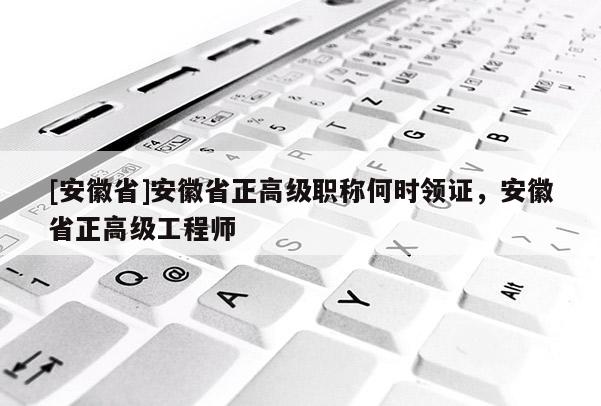 [安徽省]安徽省正高級職稱何時領證，安徽省正高級工程師