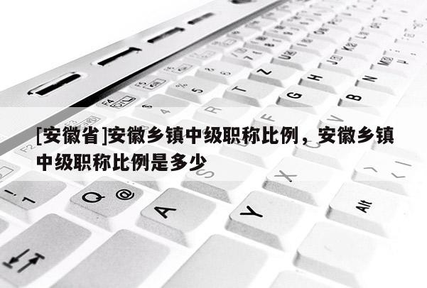[安徽省]安徽鄉(xiāng)鎮(zhèn)中級(jí)職稱比例，安徽鄉(xiāng)鎮(zhèn)中級(jí)職稱比例是多少