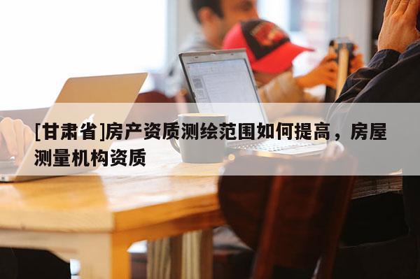 [甘肅省]房產(chǎn)資質(zhì)測(cè)繪范圍如何提高，房屋測(cè)量機(jī)構(gòu)資質(zhì)