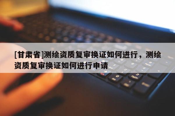 [甘肅省]測繪資質復審換證如何進行，測繪資質復審換證如何進行申請