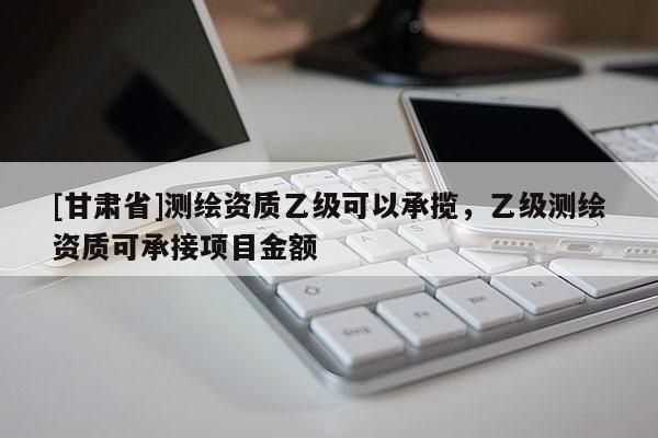 [甘肅省]測繪資質(zhì)乙級可以承攬，乙級測繪資質(zhì)可承接項目金額