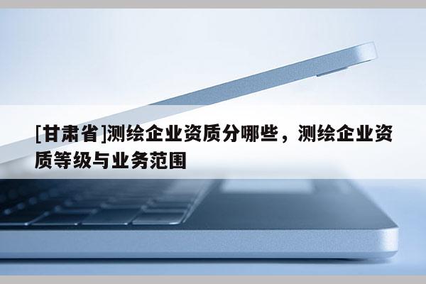 [甘肅省]測繪企業(yè)資質(zhì)分哪些，測繪企業(yè)資質(zhì)等級與業(yè)務范圍