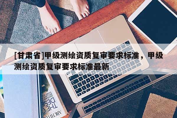 [甘肅省]甲級(jí)測繪資質(zhì)復(fù)審要求標(biāo)準(zhǔn)，甲級(jí)測繪資質(zhì)復(fù)審要求標(biāo)準(zhǔn)最新