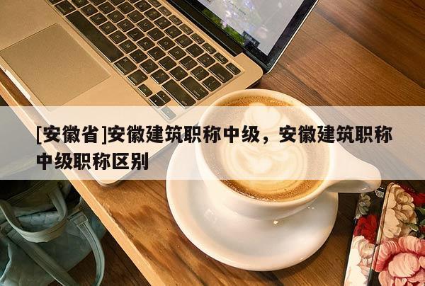 [安徽省]安徽建筑職稱中級(jí)，安徽建筑職稱中級(jí)職稱區(qū)別