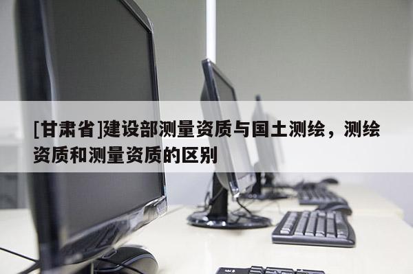 [甘肅省]建設部測量資質(zhì)與國土測繪，測繪資質(zhì)和測量資質(zhì)的區(qū)別