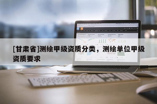 [甘肅省]測(cè)繪甲級(jí)資質(zhì)分類(lèi)，測(cè)繪單位甲級(jí)資質(zhì)要求