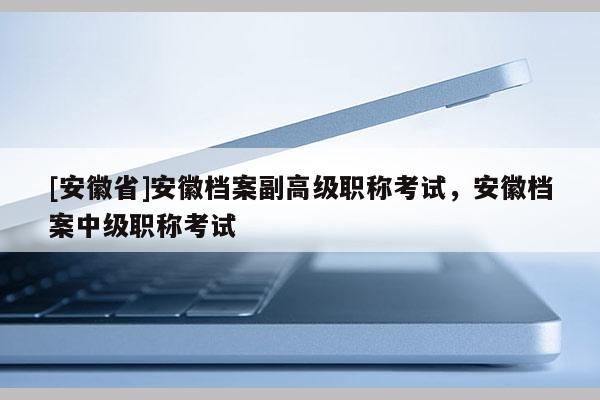 [安徽省]安徽檔案副高級職稱考試，安徽檔案中級職稱考試