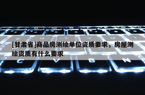 [甘肅省]商品房測繪單位資質(zhì)要求，房屋測繪資質(zhì)有什么要求