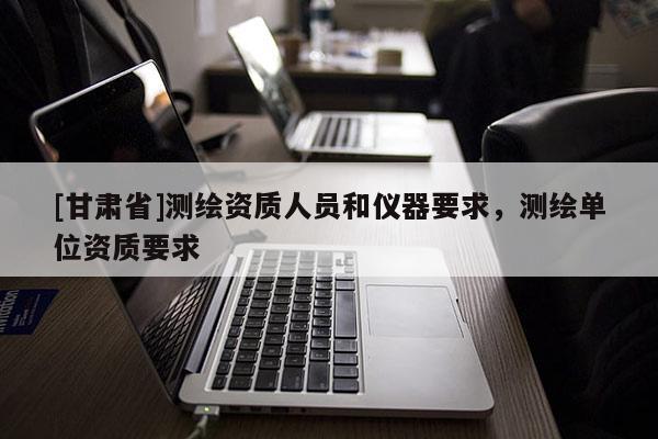 [甘肅省]測(cè)繪資質(zhì)人員和儀器要求，測(cè)繪單位資質(zhì)要求