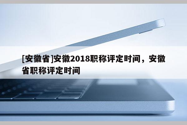 [安徽省]安徽2018職稱評定時間，安徽省職稱評定時間