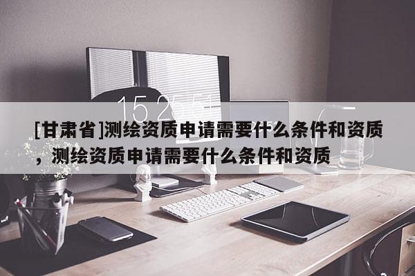 [甘肅省]測繪資質申請需要什么條件和資質，測繪資質申請需要什么條件和資質
