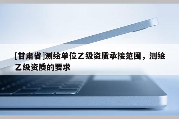 [甘肅省]測(cè)繪單位乙級(jí)資質(zhì)承接范圍，測(cè)繪乙級(jí)資質(zhì)的要求