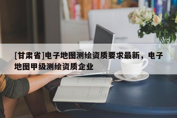 [甘肅省]電子地圖測繪資質(zhì)要求最新，電子地圖甲級測繪資質(zhì)企業(yè)