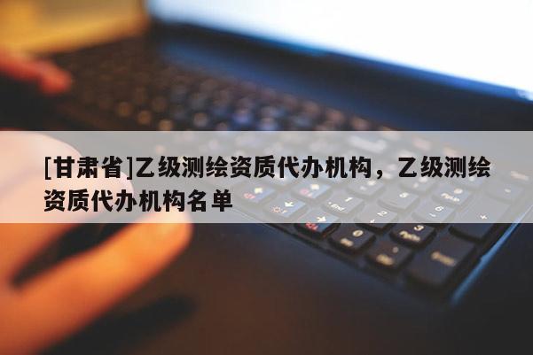 [甘肅省]乙級測繪資質(zhì)代辦機構(gòu)，乙級測繪資質(zhì)代辦機構(gòu)名單