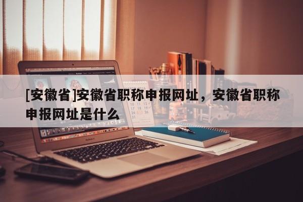 [安徽省]安徽省職稱申報(bào)網(wǎng)址，安徽省職稱申報(bào)網(wǎng)址是什么