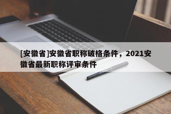 [安徽省]安徽省職稱破格條件，2021安徽省最新職稱評審條件